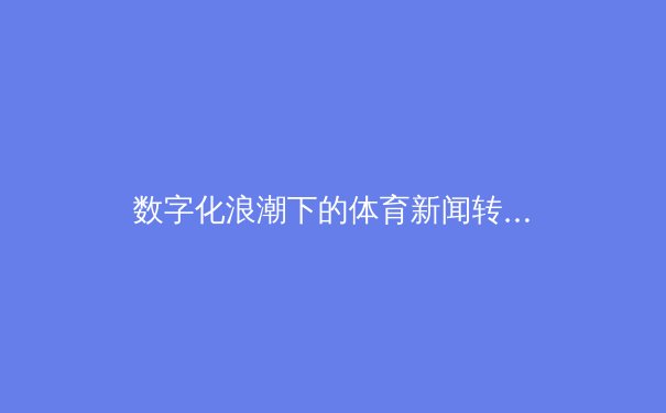 数字化浪潮下的体育新闻转型：从信息传递到沉浸式体验的革命
