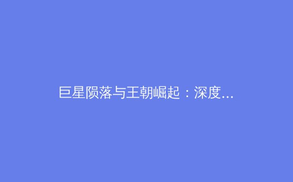巨星陨落与王朝崛起：深度解析现代体育的转型阵痛与未来趋势
