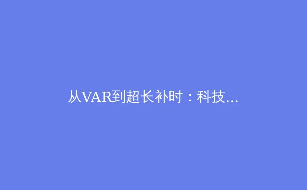 从VAR到超长补时：科技与规则如何重塑现代足球观赛体验 - 4