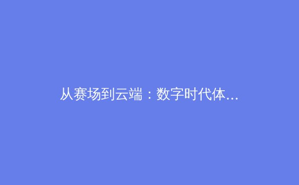 从赛场到云端：数字时代体育新闻的变革与球迷生态重塑 - 2